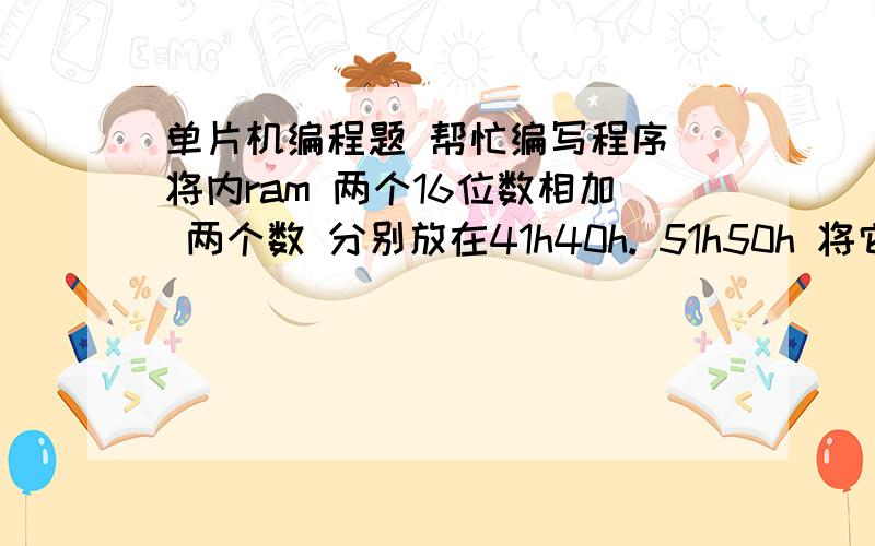 单片机编程题 帮忙编写程序 将内ram 两个16位数相加 两个数 分别放在41h40h. 51h50h 将它们分相加 结