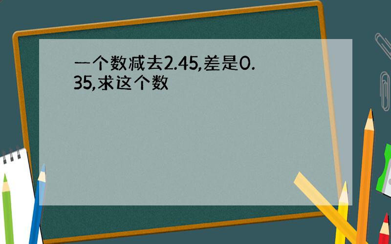 一个数减去2.45,差是0.35,求这个数