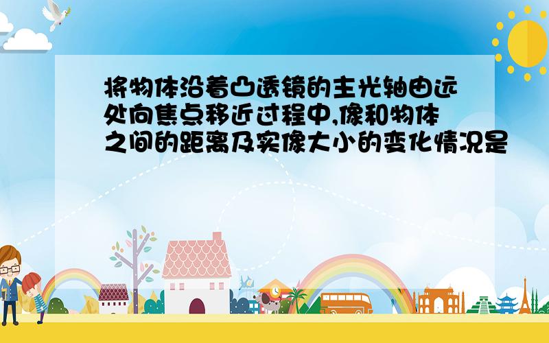 将物体沿着凸透镜的主光轴由远处向焦点移近过程中,像和物体之间的距离及实像大小的变化情况是