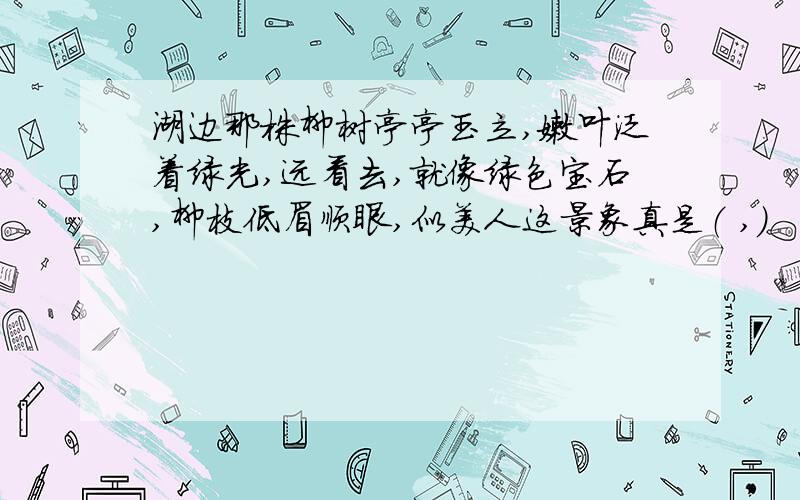 湖边那株柳树亭亭玉立,嫩叶泛着绿光,远看去,就像绿色宝石,柳枝低眉顺眼,似美人这景象真是（ ,）