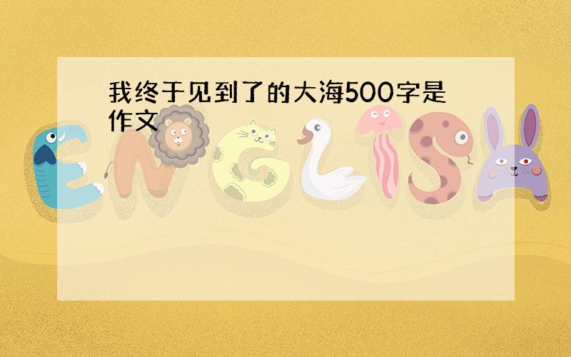 我终于见到了的大海500字是作文