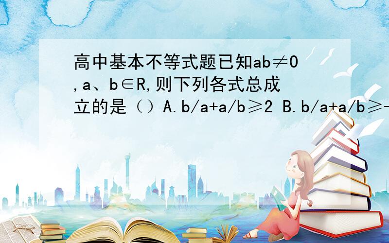 高中基本不等式题已知ab≠0,a、b∈R,则下列各式总成立的是（）A.b/a+a/b≥2 B.b/a+a/b≥-2 C.