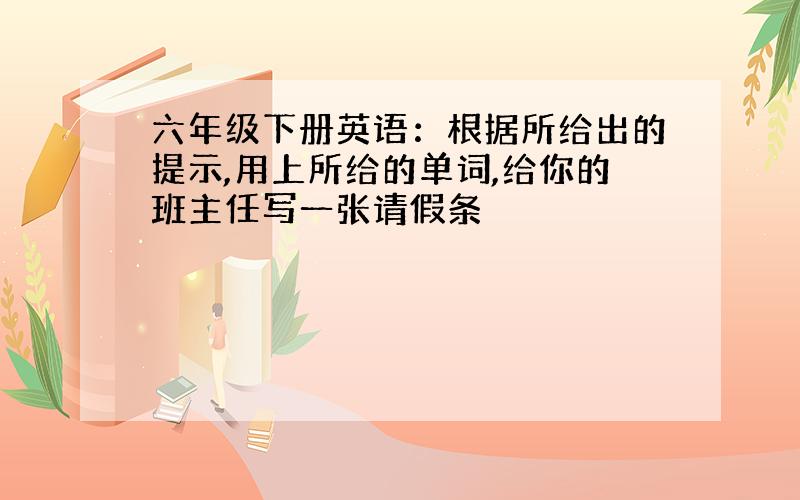 六年级下册英语：根据所给出的提示,用上所给的单词,给你的班主任写一张请假条