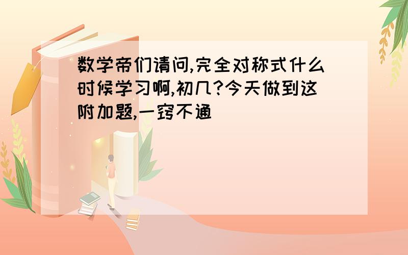 数学帝们请问,完全对称式什么时候学习啊,初几?今天做到这附加题,一窍不通