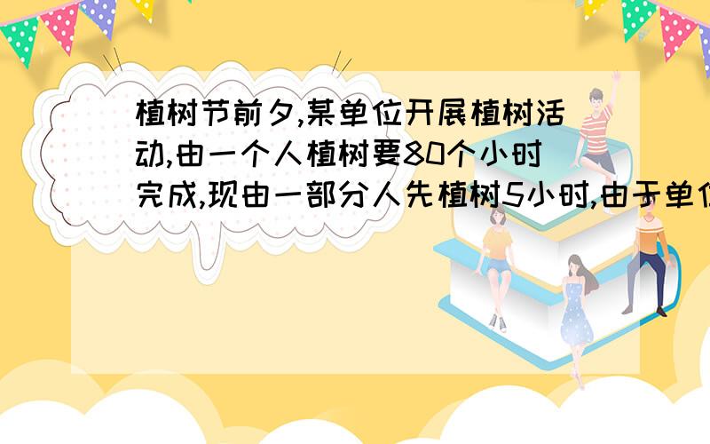 植树节前夕,某单位开展植树活动,由一个人植树要80个小时完成,现由一部分人先植树5小时,由于单位有紧急