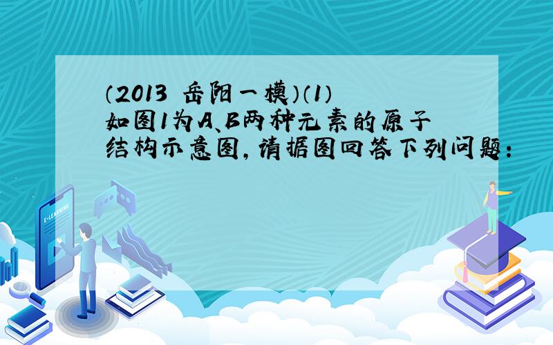 （2013•岳阳一模）（1）如图1为A、B两种元素的原子结构示意图，请据图回答下列问题：