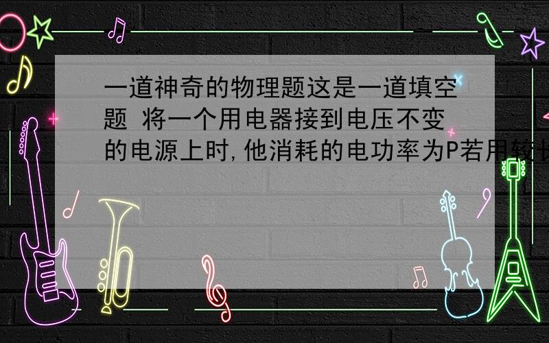 一道神奇的物理题这是一道填空题 将一个用电器接到电压不变的电源上时,他消耗的电功率为P若用较长的导线把这个用电器接到同一