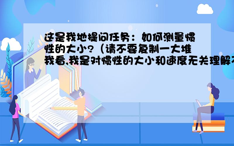 这是我地提问任务：如何测量惯性的大小?（请不要复制一大堆我看,我是对惯性的大小和速度无关理解不深）