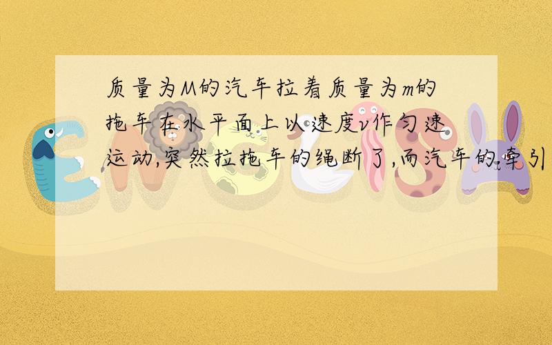 质量为M的汽车拉着质量为m的拖车在水平面上以速度v作匀速运动,突然拉拖车的绳断了,而汽车的牵引力不变,那么在拖车停下的瞬