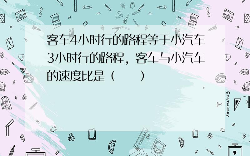 客车4小时行的路程等于小汽车3小时行的路程，客车与小汽车的速度比是（　　）