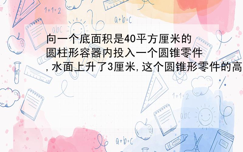 向一个底面积是40平方厘米的圆柱形容器内投入一个圆锥零件,水面上升了3厘米,这个圆锥形零件的高是12