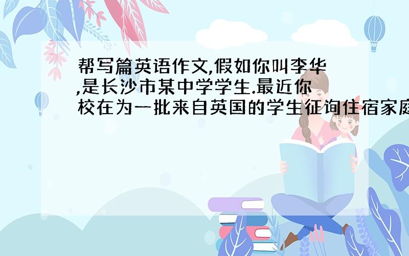 帮写篇英语作文,假如你叫李华,是长沙市某中学学生.最近你校在为一批来自英国的学生征询住宿家庭,你有意申请.请根据下表提供