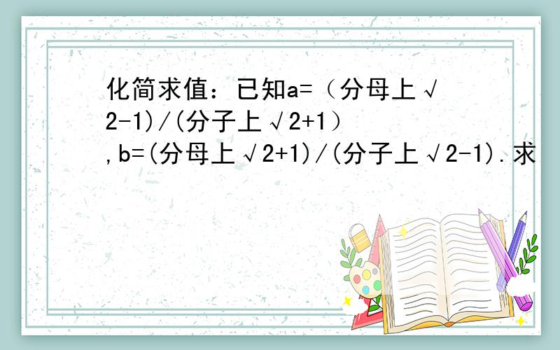 化简求值：已知a=（分母上√2-1)/(分子上√2+1）,b=(分母上√2+1)/(分子上√2-1).求