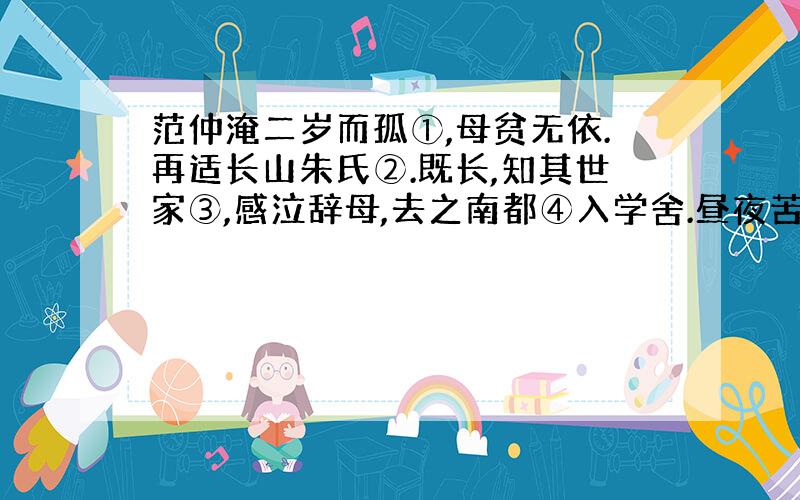 范仲淹二岁而孤①,母贫无依.再适长山朱氏②.既长,知其世家③,感泣辞母,去之南都④入学舍.昼夜苦学