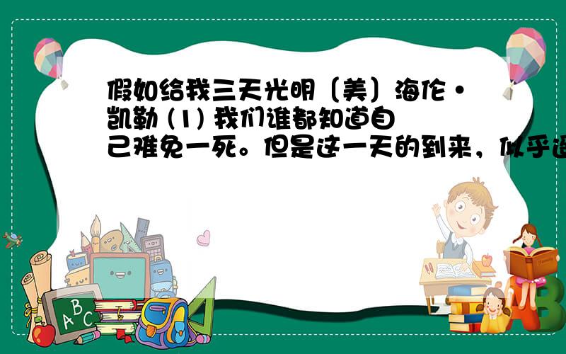 假如给我三天光明〔美〕海伦·凯勒 (1) 我们谁都知道自己难免一死。但是这一天的到来，似乎遥遥无期。当然人们要是健康无恙