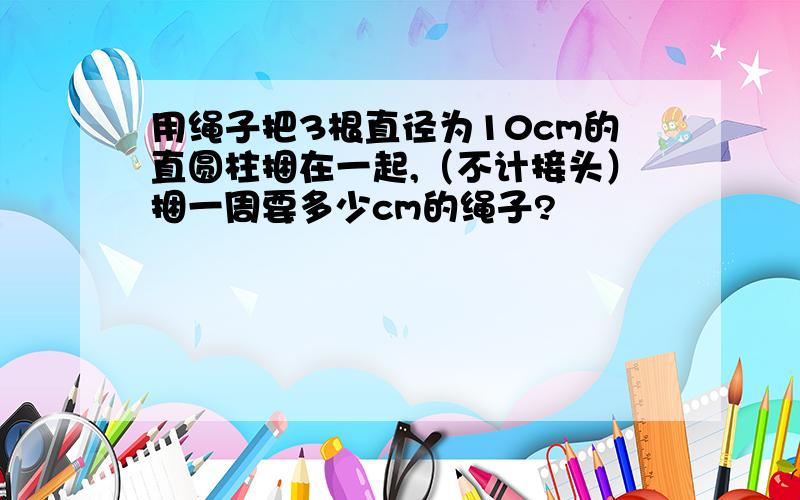 用绳子把3根直径为10cm的直圆柱捆在一起,（不计接头）捆一周要多少cm的绳子?