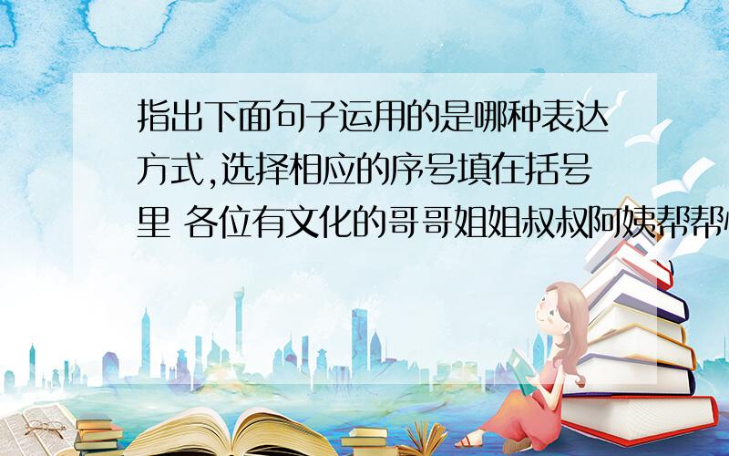 指出下面句子运用的是哪种表达方式,选择相应的序号填在括号里 各位有文化的哥哥姐姐叔叔阿姨帮帮忙