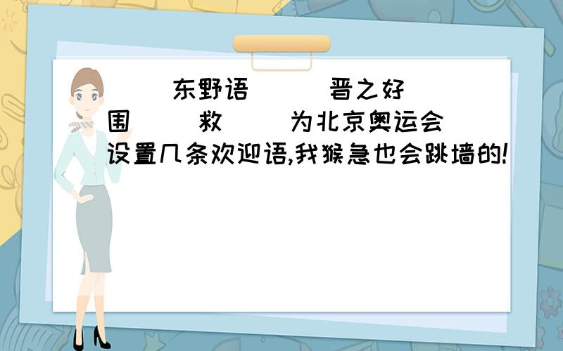 ( )东野语 （ ）晋之好 围（ ）救（ ）为北京奥运会设置几条欢迎语,我猴急也会跳墙的!