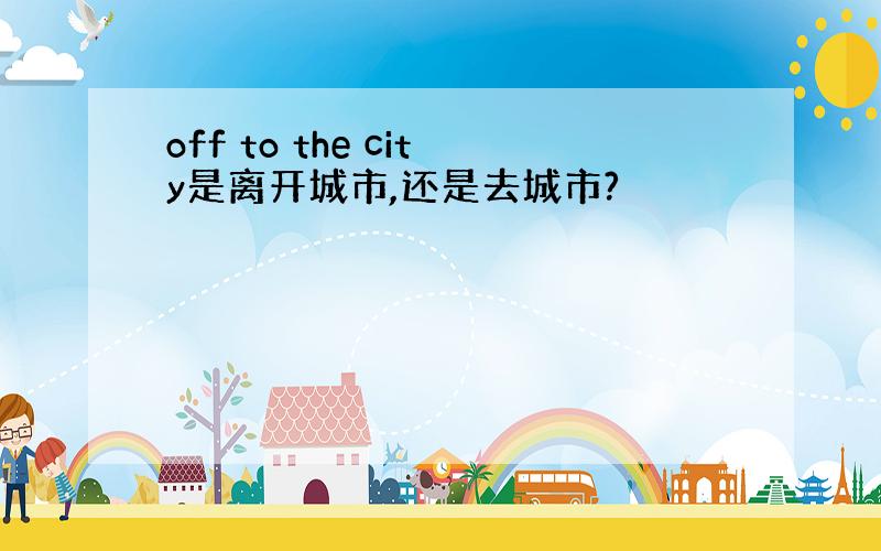 off to the city是离开城市,还是去城市?