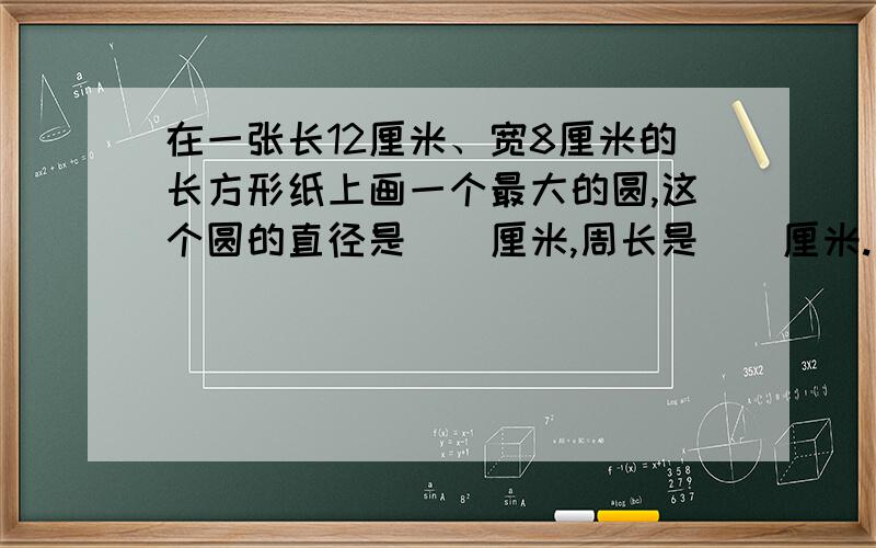 在一张长12厘米、宽8厘米的长方形纸上画一个最大的圆,这个圆的直径是（）厘米,周长是（）厘米.