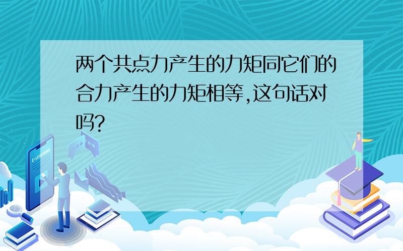 两个共点力产生的力矩同它们的合力产生的力矩相等,这句话对吗?