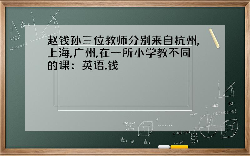 赵钱孙三位教师分别来自杭州,上海,广州,在一所小学教不同的课：英语.钱