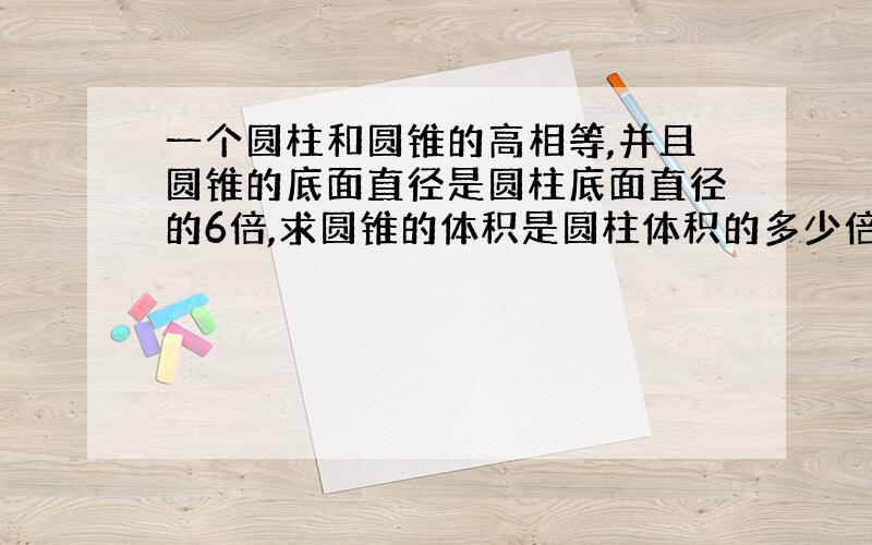 一个圆柱和圆锥的高相等,并且圆锥的底面直径是圆柱底面直径的6倍,求圆锥的体积是圆柱体积的多少倍?