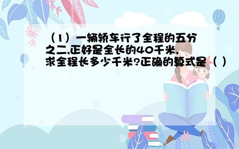 （1）一辆轿车行了全程的五分之二,正好是全长的40千米,求全程长多少千米?正确的算式是（ ）