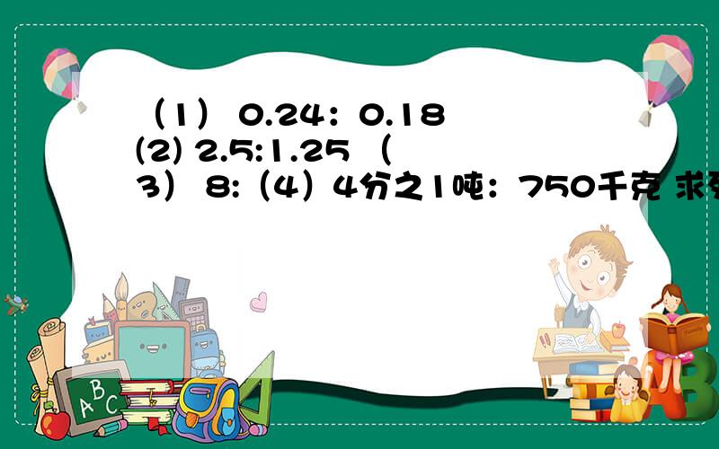 （1） 0.24：0.18 (2) 2.5:1.25 （3） 8:（4）4分之1吨：750千克 求列式!