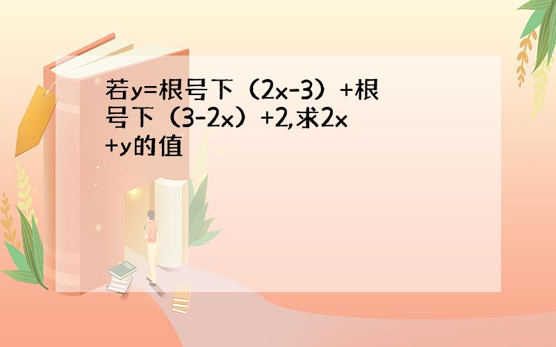 若y=根号下（2x-3）+根号下（3-2x）+2,求2x+y的值