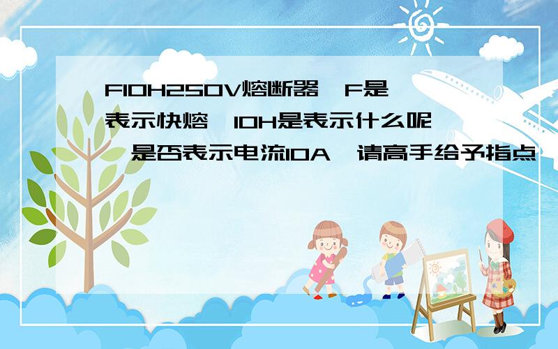 F10H250V熔断器,F是表示快熔,10H是表示什么呢,是否表示电流10A,请高手给予指点,谢谢