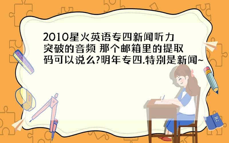 2010星火英语专四新闻听力突破的音频 那个邮箱里的提取码可以说么?明年专四.特别是新闻~