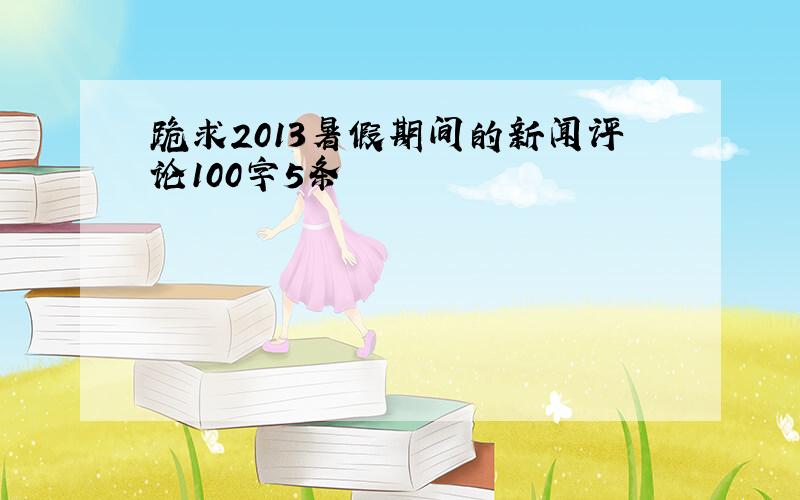 跪求2013暑假期间的新闻评论100字5条