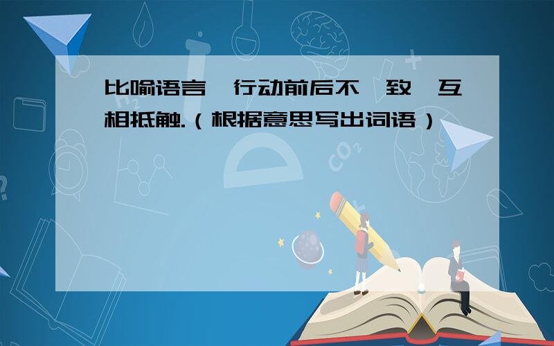 比喻语言、行动前后不一致,互相抵触.（根据意思写出词语）