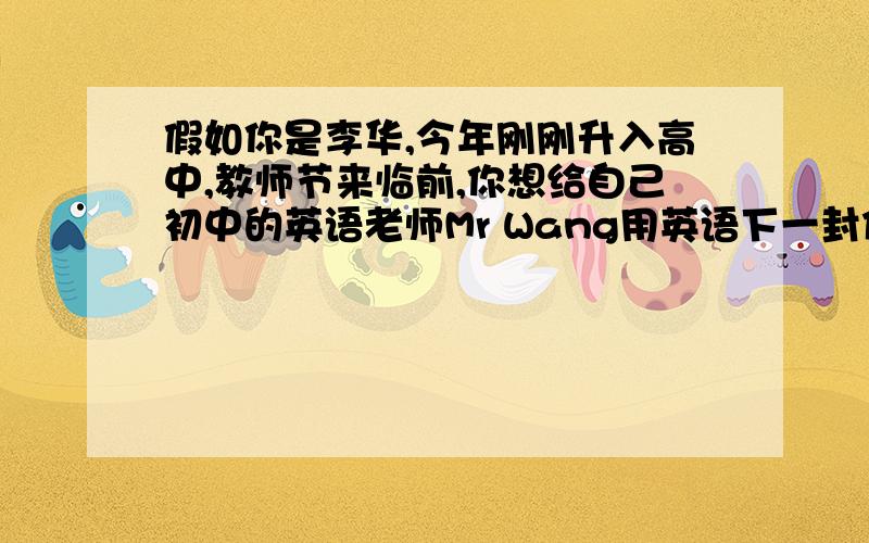 假如你是李华,今年刚刚升入高中,教师节来临前,你想给自己初中的英语老师Mr Wang用英语下一封信