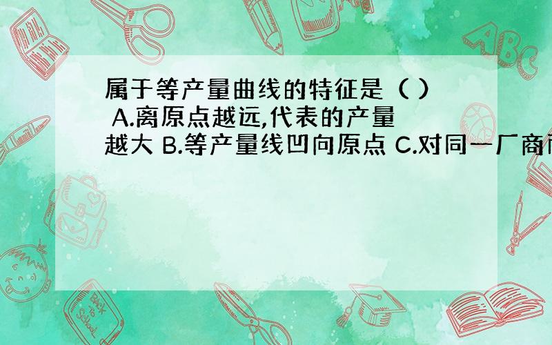 属于等产量曲线的特征是（ ） A.离原点越远,代表的产量越大 B.等产量线凹向原点 C.对同一厂商而言,两条等