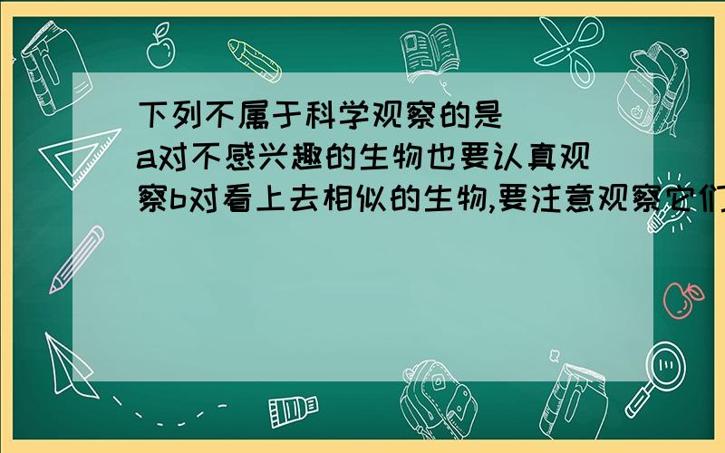 下列不属于科学观察的是( )a对不感兴趣的生物也要认真观察b对看上去相似的生物,要注意观察它们的相同之处c观察要全面、细