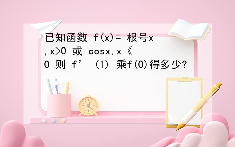 已知函数 f(x)= 根号x,x>0 或 cosx,x《0 则 f’ (1) 乘f(0)得多少?