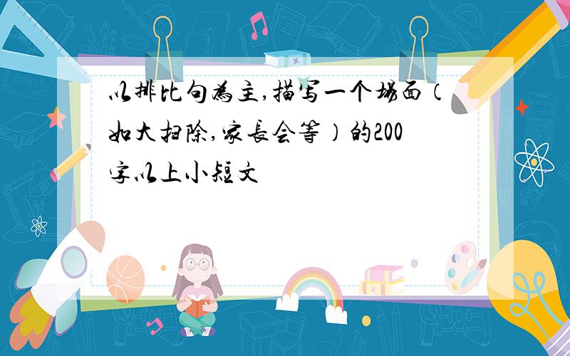 以排比句为主,描写一个场面（如大扫除,家长会等）的200字以上小短文