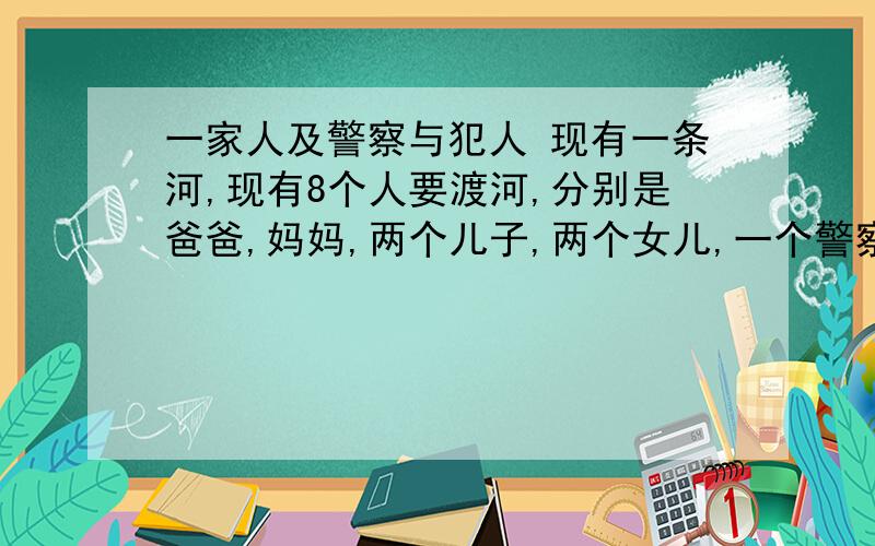 一家人及警察与犯人 现有一条河,现有8个人要渡河,分别是爸爸,妈妈,两个儿子,两个女儿,一个警察,一