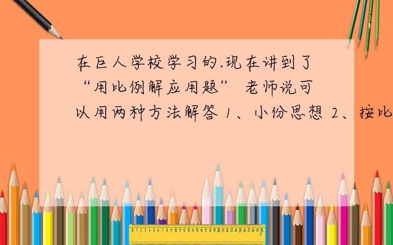 在巨人学校学习的.现在讲到了“用比例解应用题” 老师说可以用两种方法解答 1、小份思想 2、按比分配.