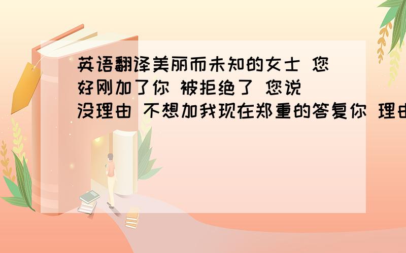 英语翻译美丽而未知的女士 您好刚加了你 被拒绝了 您说 没理由 不想加我现在郑重的答复你 理由男人可以找千万个但不认识之