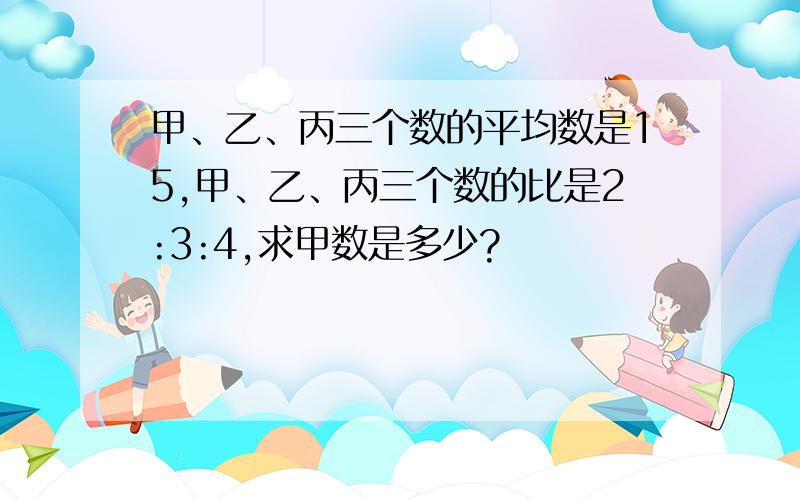 甲、乙、丙三个数的平均数是15,甲、乙、丙三个数的比是2:3:4,求甲数是多少?