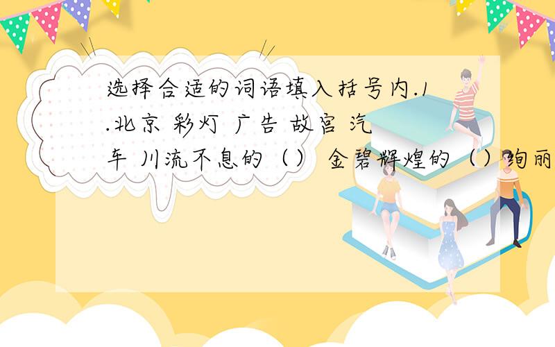 选择合适的词语填入括号内.1.北京 彩灯 广告 故宫 汽车 川流不息的（） 金碧辉煌的（）绚丽多彩的（）