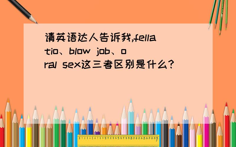 请英语达人告诉我,fellatio、blow job、oral sex这三者区别是什么?