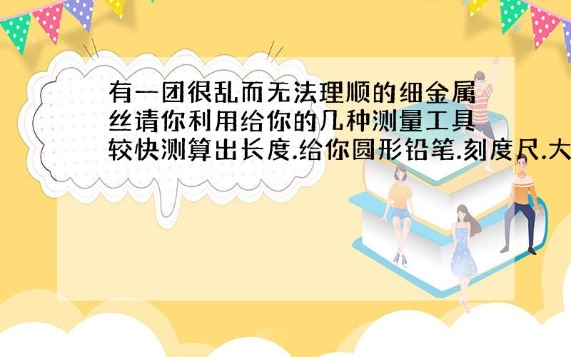 有一团很乱而无法理顺的细金属丝请你利用给你的几种测量工具较快测算出长度.给你圆形铅笔.刻度尺.大量杯