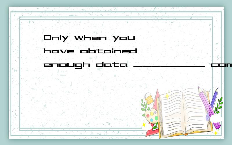 Only when you have obtained enough data ________ come to a s