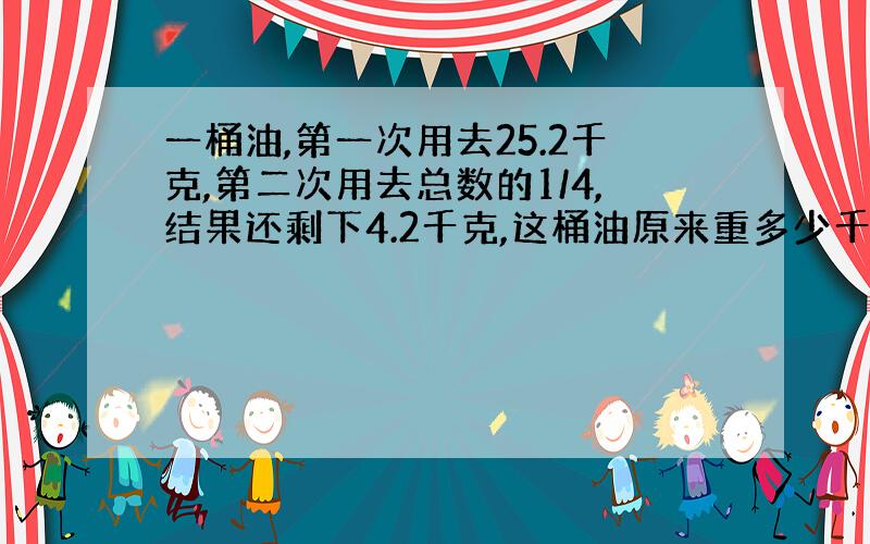 一桶油,第一次用去25.2千克,第二次用去总数的1/4,结果还剩下4.2千克,这桶油原来重多少千克?