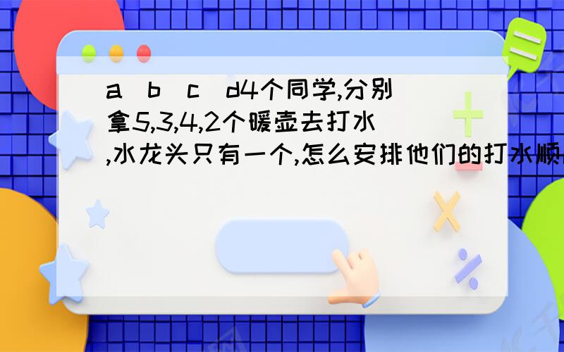 a\b\c\d4个同学,分别拿5,3,4,2个暖壶去打水,水龙头只有一个,怎么安排他们的打水顺序,才能使他们打完水