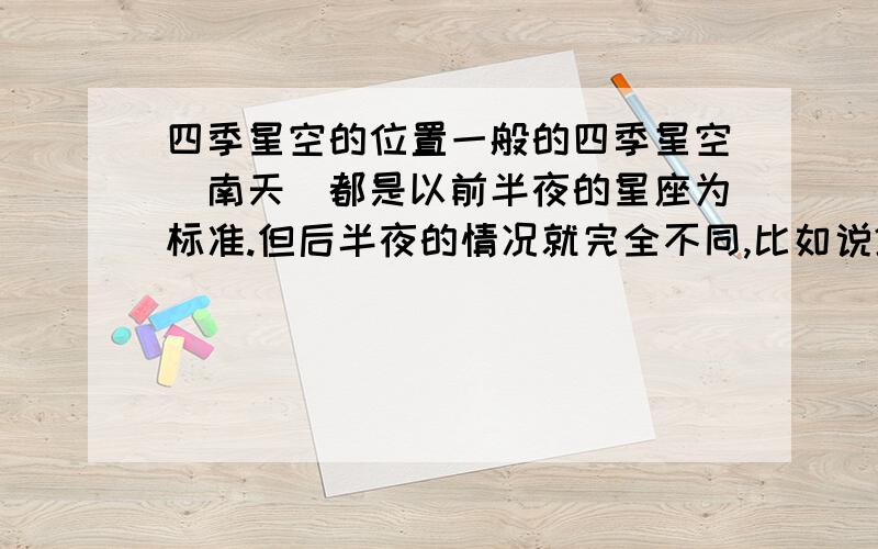 四季星空的位置一般的四季星空（南天）都是以前半夜的星座为标准.但后半夜的情况就完全不同,比如说2月份的后半夜还可以看见通